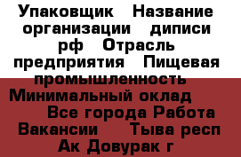 Упаковщик › Название организации ­ диписи.рф › Отрасль предприятия ­ Пищевая промышленность › Минимальный оклад ­ 17 000 - Все города Работа » Вакансии   . Тыва респ.,Ак-Довурак г.